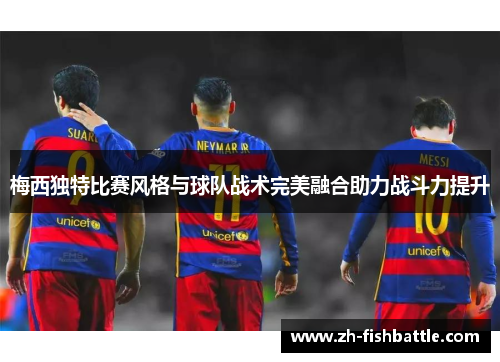 梅西独特比赛风格与球队战术完美融合助力战斗力提升